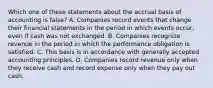 Which one of these statements about the accrual basis of accounting is false? A. Companies record events that change their financial statements in the period in which events occur, even if cash was not exchanged. B. Companies recognize revenue in the period in which the performance obligation is satisfied. C. This basis is in accordance with generally accepted accounting principles. D. Companies record revenue only when they receive cash and record expense only when they pay out cash.