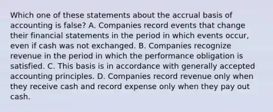 Which one of these statements about the accrual basis of accounting is false? A. Companies record events that change their financial statements in the period in which events occur, even if cash was not exchanged. B. Companies recognize revenue in the period in which the performance obligation is satisfied. C. This basis is in accordance with generally accepted accounting principles. D. Companies record revenue only when they receive cash and record expense only when they pay out cash.