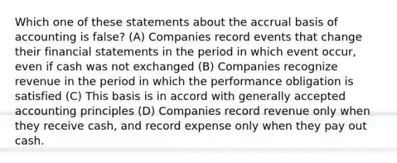 Which one of these statements about the accrual basis of accounting is false? (A) Companies record events that change their <a href='https://www.questionai.com/knowledge/kFBJaQCz4b-financial-statements' class='anchor-knowledge'>financial statements</a> in the period in which event occur, even if cash was not exchanged (B) Companies recognize revenue in the period in which the performance obligation is satisfied (C) This basis is in accord with <a href='https://www.questionai.com/knowledge/kwjD9YtMH2-generally-accepted-accounting-principles' class='anchor-knowledge'>generally accepted accounting principles</a> (D) Companies record revenue only when they receive cash, and record expense only when they pay out cash.