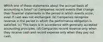 Which one of these statements about the accrual basis of accounting is false? (a) Companies record events that change their financial statements in the period in which events occur, even if cash was not exchanged. (b) Companies recognize revenue in the period in which the performance obligation is satisfied. (c) This basis is in accordance with generally accepted accounting principles. (d) Companies record revenue only when they receive cash and record expense only when they pay out cash.