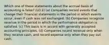 Which one of these statements about the accrual basis of accounting is false? (LO 2) (a) Companies record events that change their financial statements in the period in which events occur, even if cash was not exchanged. (b) Companies recognize revenue in the period in which the performance obligation is satisfied. (c) This basis is in accord with generally accepted accounting principles. (d) Companies record revenue only when they receive cash, and record expense only when they pay out cash.