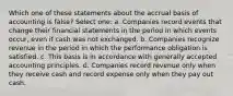 Which one of these statements about the accrual basis of accounting is false? Select one: a. Companies record events that change their financial statements in the period in which events occur, even if cash was not exchanged. b. Companies recognize revenue in the period in which the performance obligation is satisfied. c. This basis is in accordance with generally accepted accounting principles. d. Companies record revenue only when they receive cash and record expense only when they pay out cash.