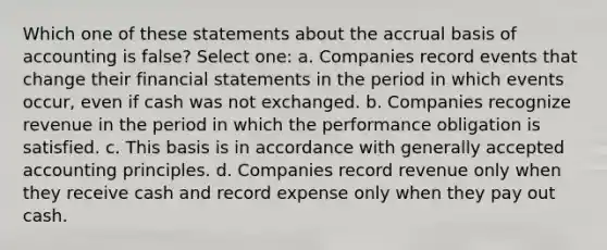 Which one of these statements about the accrual basis of accounting is false? Select one: a. Companies record events that change their financial statements in the period in which events occur, even if cash was not exchanged. b. Companies recognize revenue in the period in which the performance obligation is satisfied. c. This basis is in accordance with generally accepted accounting principles. d. Companies record revenue only when they receive cash and record expense only when they pay out cash.