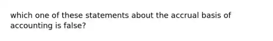 which one of these statements about the accrual basis of accounting is false?