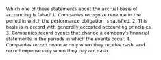 Which one of these statements about the accrual-basis of accounting is false? 1. Companies recognize revenue in the period in which the performance obligation is satisfied. 2. This basis is in accord with generally accepted accounting principles. 3. Companies record events that change a company's financial statements in the periods in which the events occur. 4. Companies record revenue only when they receive cash, and record expense only when they pay out cash.