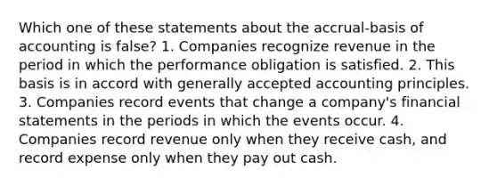 Which one of these statements about the accrual-basis of accounting is false? 1. Companies recognize revenue in the period in which the performance obligation is satisfied. 2. This basis is in accord with generally accepted accounting principles. 3. Companies record events that change a company's financial statements in the periods in which the events occur. 4. Companies record revenue only when they receive cash, and record expense only when they pay out cash.