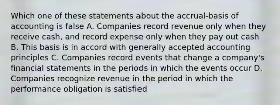 Which one of these statements about the accrual-basis of accounting is false A. Companies record revenue only when they receive cash, and record expense only when they pay out cash B. This basis is in accord with generally accepted accounting principles C. Companies record events that change a company's financial statements in the periods in which the events occur D. Companies recognize revenue in the period in which the performance obligation is satisfied