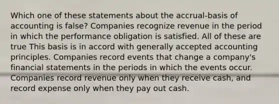 Which one of these statements about the accrual-basis of accounting is false? Companies recognize revenue in the period in which the performance obligation is satisfied. All of these are true This basis is in accord with generally accepted accounting principles. Companies record events that change a company's financial statements in the periods in which the events occur. Companies record revenue only when they receive cash, and record expense only when they pay out cash.