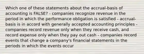 Which one of these statements about the accrual-basis of accounting is FALSE? - companies recognize revenue in the period in which the performance obligation is satisfied - accrual-basis is in accord with generally accepted accounting principles - companies record revenue only when they receive cash, and record expense only when they pay out cash - companies record events that change a company's financial statements in the periods in which the events occur