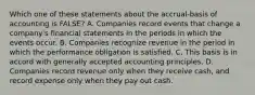 Which one of these statements about the accrual-basis of accounting is FALSE? A. Companies record events that change a company's financial statements in the periods in which the events occur. B. Companies recognize revenue in the period in which the performance obligation is satisfied. C. This basis is in accord with generally accepted accounting principles. D. Companies record revenue only when they receive cash, and record expense only when they pay out cash.