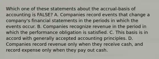 Which one of these statements about the accrual-basis of accounting is FALSE? A. Companies record events that change a company's financial statements in the periods in which the events occur. B. Companies recognize revenue in the period in which the performance obligation is satisfied. C. This basis is in accord with generally accepted accounting principles. D. Companies record revenue only when they receive cash, and record expense only when they pay out cash.