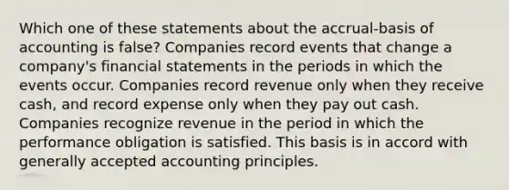 Which one of these statements about the accrual-basis of accounting is false? Companies record events that change a company's <a href='https://www.questionai.com/knowledge/kFBJaQCz4b-financial-statements' class='anchor-knowledge'>financial statements</a> in the periods in which the events occur. Companies record revenue only when they receive cash, and record expense only when they pay out cash. Companies recognize revenue in the period in which the performance obligation is satisfied. This basis is in accord with <a href='https://www.questionai.com/knowledge/kwjD9YtMH2-generally-accepted-accounting-principles' class='anchor-knowledge'>generally accepted accounting principles</a>.