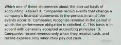 Which one of these statements about the accrual-basis of accounting is false? A. Companies record events that change a company's financial statements in the periods in which the events occur. B. Companies recognize revenue in the period in which the performance obligation is satisfied. C. This basis is in accord with generally accepted accounting principles. D. Companies record revenue only when they receive cash, and record expense only when they pay out cash.