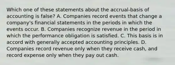 Which one of these statements about the accrual-basis of accounting is false? A. Companies record events that change a company's financial statements in the periods in which the events occur. B. Companies recognize revenue in the period in which the performance obligation is satisfied. C. This basis is in accord with generally accepted accounting principles. D. Companies record revenue only when they receive cash, and record expense only when they pay out cash.