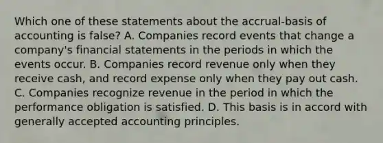 Which one of these statements about the accrual-basis of accounting is false? A. Companies record events that change a company's financial statements in the periods in which the events occur. B. Companies record revenue only when they receive cash, and record expense only when they pay out cash. C. Companies recognize revenue in the period in which the performance obligation is satisfied. D. This basis is in accord with generally accepted accounting principles.