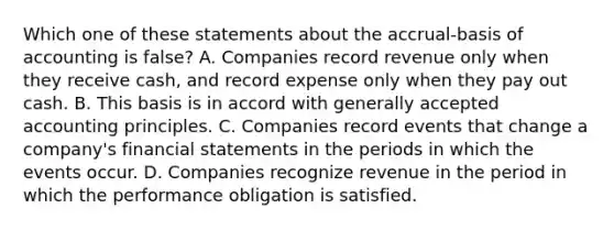 Which one of these statements about the accrual-basis of accounting is false? A. Companies record revenue only when they receive cash, and record expense only when they pay out cash. B. This basis is in accord with generally accepted accounting principles. C. Companies record events that change a company's financial statements in the periods in which the events occur. D. Companies recognize revenue in the period in which the performance obligation is satisfied.