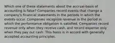 Which one of these statements about the accrual-basis of accounting is false? Companies record events that change a company's financial statements in the periods in which the events occur. Companies recognize revenue in the period in which the performance obligation is satisfied. Companies record revenue only when they receive cash, and record expense only when they pay out cash. This basis is in accord with generally accepted accounting principles.