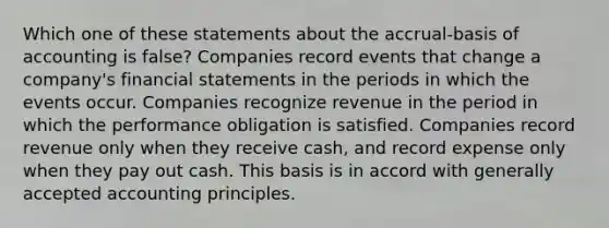 Which one of these statements about the accrual-basis of accounting is false? Companies record events that change a company's financial statements in the periods in which the events occur. Companies recognize revenue in the period in which the performance obligation is satisfied. Companies record revenue only when they receive cash, and record expense only when they pay out cash. This basis is in accord with generally accepted accounting principles.