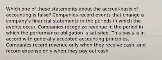 Which one of these statements about the accrual-basis of accounting is false? Companies record events that change a company's financial statements in the periods in which the events occur. Companies recognize revenue in the period in which the performance obligation is satisfied. This basis is in accord with generally accepted accounting principles. Companies record revenue only when they receive cash, and record expense only when they pay out cash.