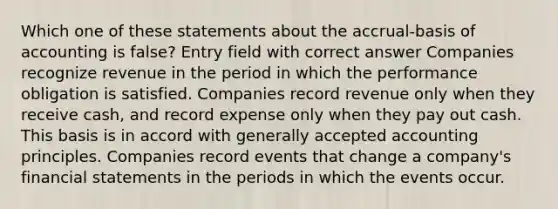 Which one of these statements about the accrual-basis of accounting is false? Entry field with correct answer Companies recognize revenue in the period in which the performance obligation is satisfied. Companies record revenue only when they receive cash, and record expense only when they pay out cash. This basis is in accord with generally accepted accounting principles. Companies record events that change a company's financial statements in the periods in which the events occur.