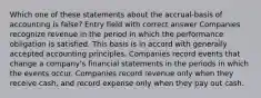 Which one of these statements about the accrual-basis of accounting is false? Entry field with correct answer Companies recognize revenue in the period in which the performance obligation is satisfied. This basis is in accord with generally accepted accounting principles. Companies record events that change a company's financial statements in the periods in which the events occur. Companies record revenue only when they receive cash, and record expense only when they pay out cash.