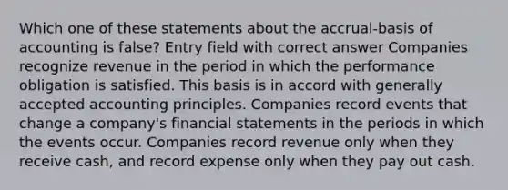 Which one of these statements about the accrual-basis of accounting is false? Entry field with correct answer Companies recognize revenue in the period in which the performance obligation is satisfied. This basis is in accord with generally accepted accounting principles. Companies record events that change a company's financial statements in the periods in which the events occur. Companies record revenue only when they receive cash, and record expense only when they pay out cash.