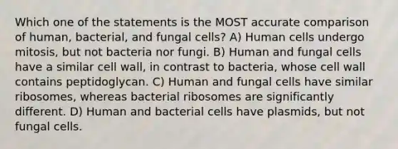 Which one of the statements is the MOST accurate comparison of human, bacterial, and fungal cells? A) Human cells undergo mitosis, but not bacteria nor fungi. B) Human and fungal cells have a similar cell wall, in contrast to bacteria, whose cell wall contains peptidoglycan. C) Human and fungal cells have similar ribosomes, whereas bacterial ribosomes are significantly different. D) Human and bacterial cells have plasmids, but not fungal cells.