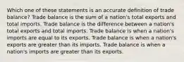 Which one of these statements is an accurate definition of trade balance? Trade balance is the sum of a nation's total exports and total imports. Trade balance is the difference between a nation's total exports and total imports. Trade balance is when a nation's imports are equal to its exports. Trade balance is when a nation's exports are greater than its imports. Trade balance is when a nation's imports are greater than its exports.