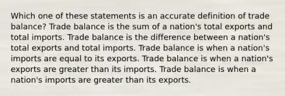 Which one of these statements is an accurate definition of trade balance? Trade balance is the sum of a nation's total exports and total imports. Trade balance is the difference between a nation's total exports and total imports. Trade balance is when a nation's imports are equal to its exports. Trade balance is when a nation's exports are greater than its imports. Trade balance is when a nation's imports are greater than its exports.