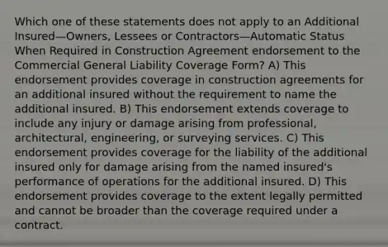 Which one of these statements does not apply to an Additional Insured—Owners, Lessees or Contractors—Automatic Status When Required in Construction Agreement endorsement to the Commercial General Liability Coverage Form? A) This endorsement provides coverage in construction agreements for an additional insured without the requirement to name the additional insured. B) This endorsement extends coverage to include any injury or damage arising from professional, architectural, engineering, or surveying services. C) This endorsement provides coverage for the liability of the additional insured only for damage arising from the named insured's performance of operations for the additional insured. D) This endorsement provides coverage to the extent legally permitted and cannot be broader than the coverage required under a contract.