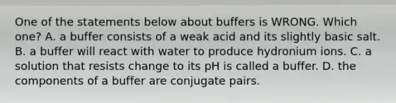 One of the statements below about buffers is WRONG. Which one? A. a buffer consists of a weak acid and its slightly basic salt. B. a buffer will react with water to produce hydronium ions. C. a solution that resists change to its pH is called a buffer. D. the components of a buffer are conjugate pairs.