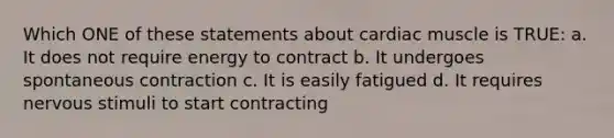 Which ONE of these statements about cardiac muscle is TRUE: a. It does not require energy to contract b. It undergoes spontaneous contraction c. It is easily fatigued d. It requires nervous stimuli to start contracting