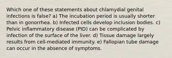 Which one of these statements about chlamydial genital infections is false? a) The incubation period is usually shorter than in gonorrhea. b) Infected cells develop inclusion bodies. c) Pelvic inflammatory disease (PID) can be complicated by infection of the surface of the liver. d) Tissue damage largely results from cell-mediated immunity. e) Fallopian tube damage can occur in the absence of symptoms.