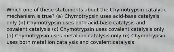 Which one of these statements about the Chymotrypsin catalytic mechanism is true? (a) Chymotrypsin uses acid-base catalysis only (b) Chymotrypsin uses both acid-base catalysis and covalent catalysis (c) Chymotrypsin uses covalent catalysis only (d) Chymotrypsin uses metal ion catalysis only (e) Chymotrypsin uses both metal ion catalysis and covalent catalysis