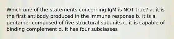 Which one of the statements concerning IgM is NOT true? a. it is the first antibody produced in the immune response b. it is a pentamer composed of five structural subunits c. it is capable of binding complement d. it has four subclasses