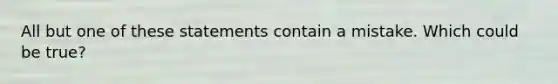 All but one of these statements contain a mistake. Which could be true?