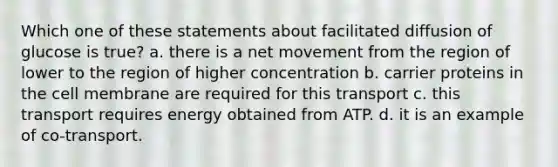 Which one of these statements about facilitated diffusion of glucose is true? a. there is a net movement from the region of lower to the region of higher concentration b. carrier proteins in the cell membrane are required for this transport c. this transport requires energy obtained from ATP. d. it is an example of co-transport.