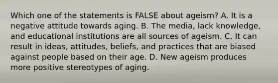 Which one of the statements is FALSE about ageism? A. It is a negative attitude towards aging. B. The media, lack knowledge, and educational institutions are all sources of ageism. C. It can result in ideas, attitudes, beliefs, and practices that are biased against people based on their age. D. New ageism produces more positive stereotypes of aging.