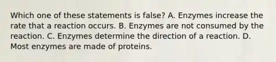 Which one of these statements is false? A. Enzymes increase the rate that a reaction occurs. B. Enzymes are not consumed by the reaction. C. Enzymes determine the direction of a reaction. D. Most enzymes are made of proteins.