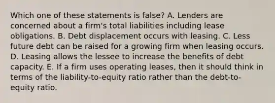 Which one of these statements is false? A. Lenders are concerned about a firm's total liabilities including lease obligations. B. Debt displacement occurs with leasing. C. Less future debt can be raised for a growing firm when leasing occurs. D. Leasing allows the lessee to increase the benefits of debt capacity. E. If a firm uses operating leases, then it should think in terms of the liability-to-equity ratio rather than the debt-to-equity ratio.