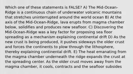 Which one of these statements is FALSE? A) The Mid-Ocean-Ridge is a continuous chain of underwater volcanic mountains that stretches uninterrupted around the world ocean B) At the axis of the Mid-Ocean-Ridge, lava erupts from magma chamber below, solidifies and produces new seafloor. C) Discovering the Mid-Ocean-Ridge was a key factor for proposing sea floor spreading as a mechanism explaining continental drift D) As the new crust is being produced, it pushes sideways the older crust and forces the continents to plow through the lithosphere, thereby explaining continental drift. E) The heat emanating from the magma chamber underneath the ridge expands the crust at the spreading center. As the older crust moves away from the magma chamber, it cools, contracts and the seafloor subsides