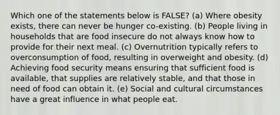 Which one of the statements below is FALSE? (a) Where obesity exists, there can never be hunger co-existing. (b) People living in households that are food insecure do not always know how to provide for their next meal. (c) Overnutrition typically refers to overconsumption of food, resulting in overweight and obesity. (d) Achieving food security means ensuring that sufficient food is available, that supplies are relatively stable, and that those in need of food can obtain it. (e) Social and cultural circumstances have a great influence in what people eat.