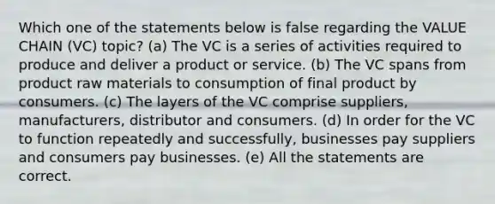 Which one of the statements below is false regarding the VALUE CHAIN (VC) topic? (a) The VC is a series of activities required to produce and deliver a product or service. (b) The VC spans from product raw materials to consumption of final product by consumers. (c) The layers of the VC comprise suppliers, manufacturers, distributor and consumers. (d) In order for the VC to function repeatedly and successfully, businesses pay suppliers and consumers pay businesses. (e) All the statements are correct.