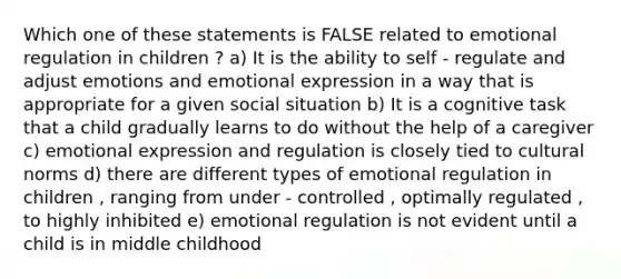 Which one of these statements is FALSE related to emotional regulation in children ? a) It is the ability to self - regulate and adjust emotions and emotional expression in a way that is appropriate for a given social situation b) It is a cognitive task that a child gradually learns to do without the help of a caregiver c) emotional expression and regulation is closely tied to cultural norms d) there are different types of emotional regulation in children , ranging from under - controlled , optimally regulated , to highly inhibited e) emotional regulation is not evident until a child is in middle childhood