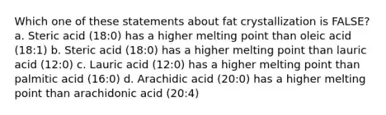 Which one of these statements about fat crystallization is FALSE? a. Steric acid (18:0) has a higher melting point than oleic acid (18:1) b. Steric acid (18:0) has a higher melting point than lauric acid (12:0) c. Lauric acid (12:0) has a higher melting point than palmitic acid (16:0) d. Arachidic acid (20:0) has a higher melting point than arachidonic acid (20:4)