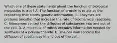 Which one of these statements about the function of biological molecules is true? A. The function of protein is to act as the repository that stores genetic information. B. Enzymes are proteins (mostly) that increase the rate of biochemical reactions. C. Ribosomes control the diffusion of substances into and out of the cell. D. A molecule of mRNA encodes information needed for synthesis of a polysaccharide. E. The cell wall controls the diffusion of substances in and out of the cell.