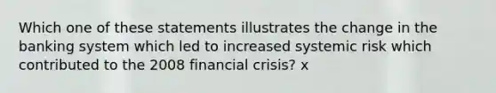 Which one of these statements illustrates the change in the banking system which led to increased systemic risk which contributed to the 2008 financial crisis? x