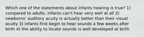 Which one of the statements about infants hearing is true? 1) compared to adults, infants can't hear very well at all 2) newborns' auditory acuity is actually better than their visual acuity 3) infants first begin to hear sounds a few weeks after birth 4) the ability to locate sounds is well developed at birth