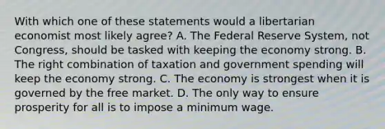 With which one of these statements would a libertarian economist most likely agree? A. The Federal Reserve System, not Congress, should be tasked with keeping the economy strong. B. The right combination of taxation and government spending will keep the economy strong. C. The economy is strongest when it is governed by the free market. D. The only way to ensure prosperity for all is to impose a minimum wage.