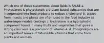 Which one of these statements about lipids is FALSE a. Phytosterols & phytostanols are plant-based substances that are incorporated into food products to reduce cholesterol b. Waxes from insects and plants are often used in the food industry as water-impermeable coatings c. b-carotene is a hydrophobic component found in many fruits and vegetables that gives a strong color and is a precursor of vitamin A. d. Phospholipids are an important source of fat-soluble vitamins that come from plants and animals